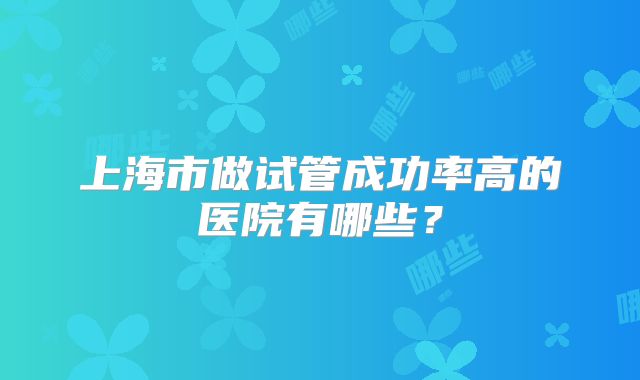 上海市做试管成功率高的医院有哪些？