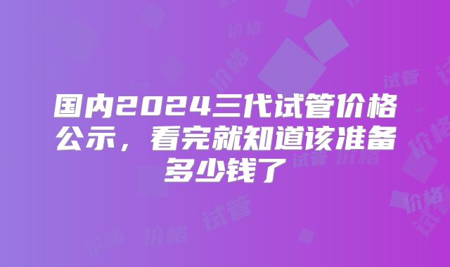 国内2024三代试管价格公示，看完就知道该准备多少钱了