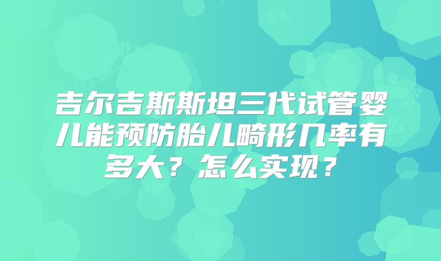 吉尔吉斯斯坦三代试管婴儿能预防胎儿畸形几率有多大？怎么实现？