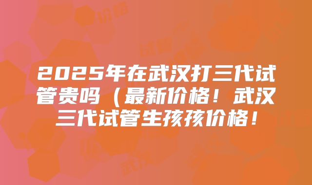 2025年在武汉打三代试管贵吗（最新价格！武汉三代试管生孩孩价格！
