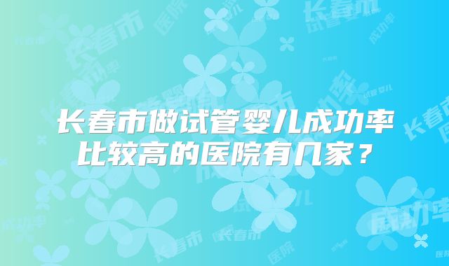长春市做试管婴儿成功率比较高的医院有几家？