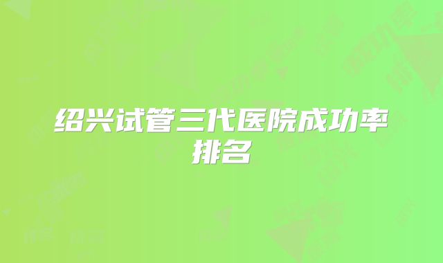 绍兴试管三代医院成功率排名