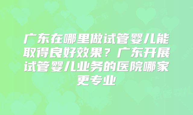 广东在哪里做试管婴儿能取得良好效果?广东开展试管婴儿业务的医院哪家更专业