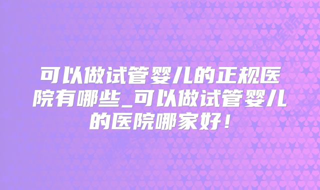 可以做试管婴儿的正规医院有哪些_可以做试管婴儿的医院哪家好!