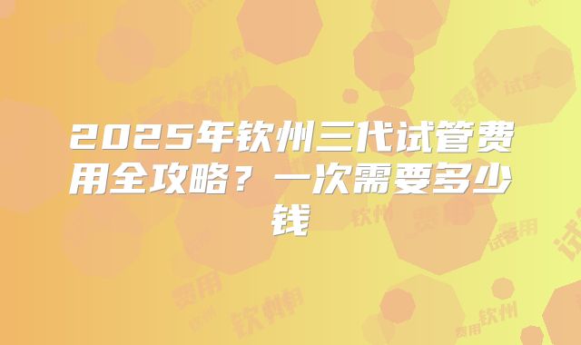 2025年钦州三代试管费用全攻略?一次需要多少钱