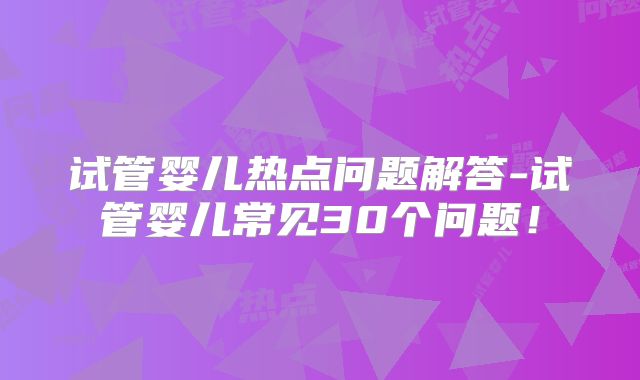 试管婴儿热点问题解答-试管婴儿常见30个问题！