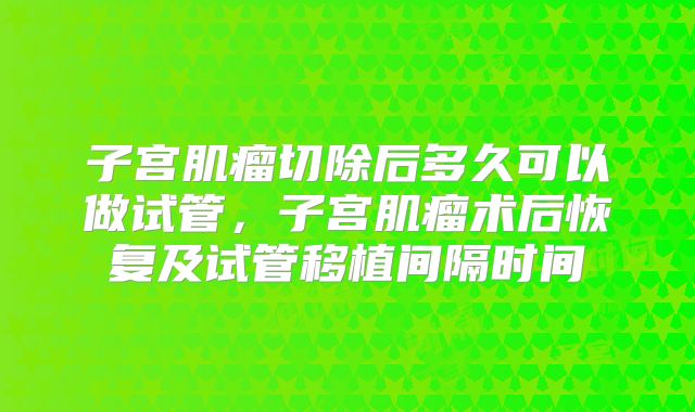 子宫肌瘤切除后多久可以做试管,子宫肌瘤术后恢复及试管移植间隔时间