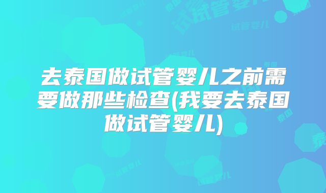 去泰国做试管婴儿之前需要做那些检查(我要去泰国做试管婴儿)