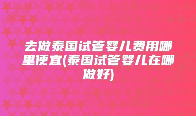 去做泰国试管婴儿费用哪里便宜(泰国试管婴儿在哪做好)