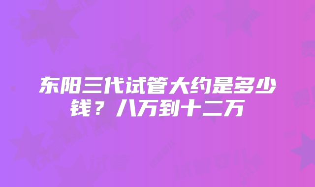 东阳三代试管大约是多少钱?八万到十二万