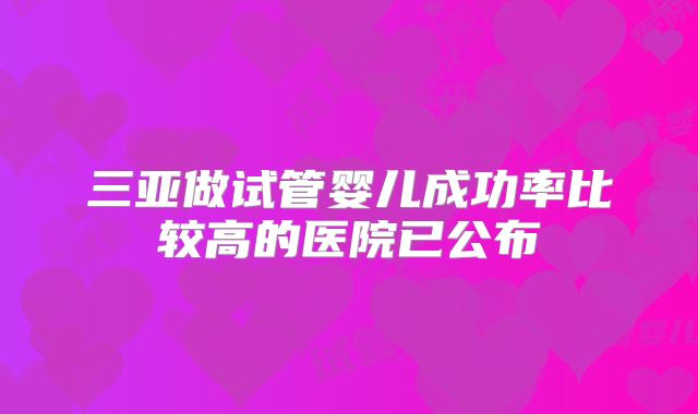 三亚做试管婴儿成功率比较高的医院已公布