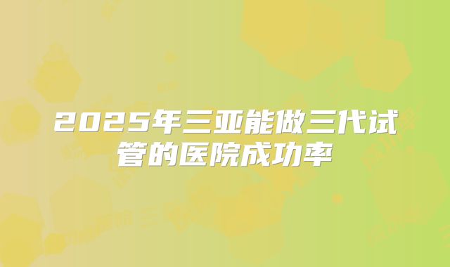 2025年三亚能做三代试管的医院成功率