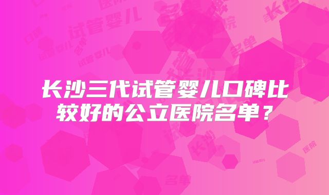 长沙三代试管婴儿口碑比较好的公立医院名单?