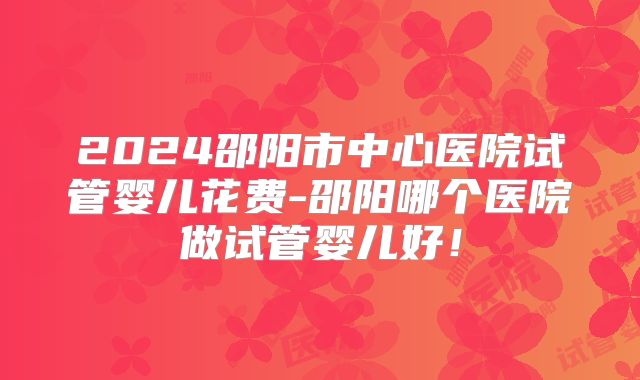 2024邵阳市中心医院试管婴儿花费-邵阳哪个医院做试管婴儿好！