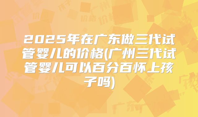 2025年在广东做三代试管婴儿的价格(广州三代试管婴儿可以百分百怀上孩子吗)