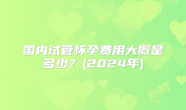 国内试管怀孕费用大概是多少？(2024年)