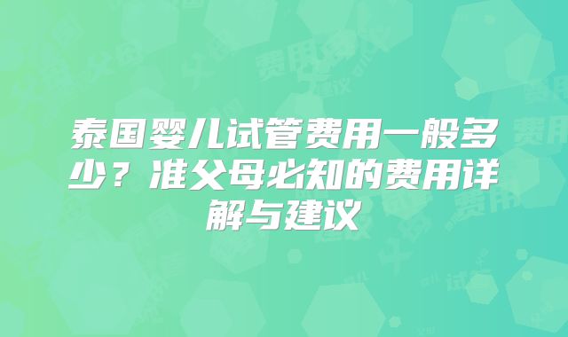 泰国婴儿试管费用一般多少?准父母必知的费用详解与建议