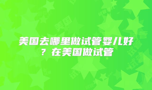 美国去哪里做试管婴儿好?在美国做试管