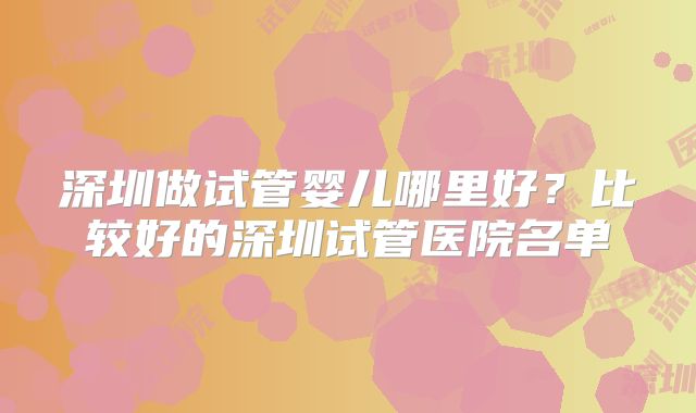 深圳做试管婴儿哪里好？比较好的深圳试管医院名单