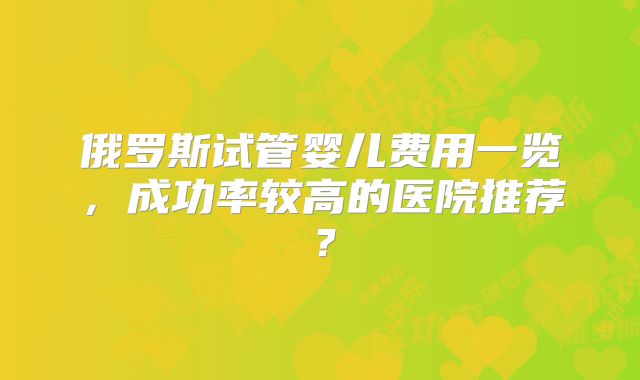 俄罗斯试管婴儿费用一览，成功率较高的医院推荐？