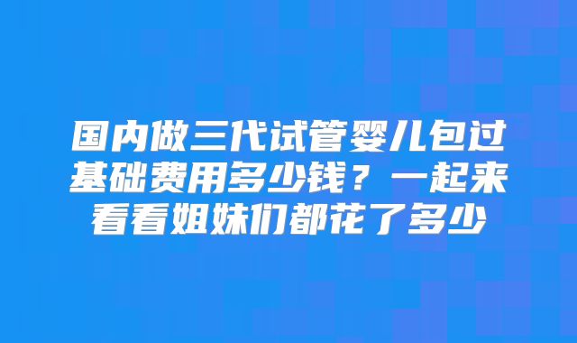 国内做三代试管婴儿包过基础费用多少钱?一起来看看姐妹们都花了多少
