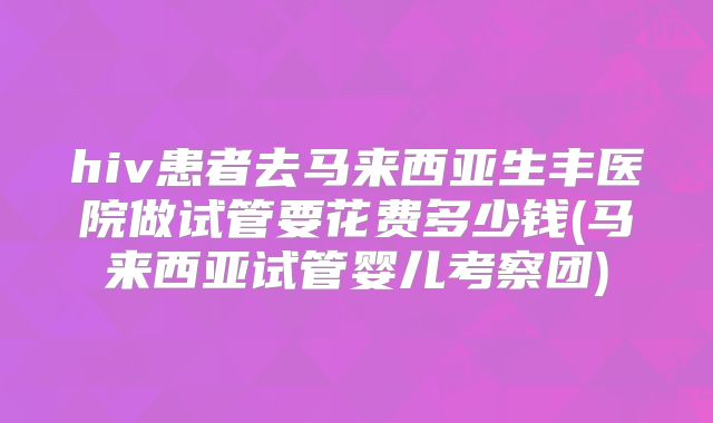 hiv患者去马来西亚生丰医院做试管要花费多少钱(马来西亚试管婴儿考察团)