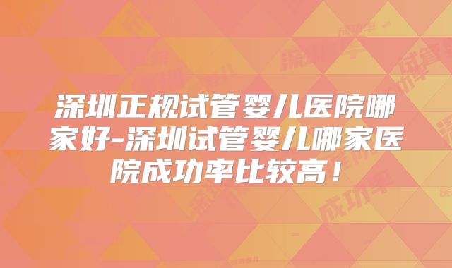 深圳正规试管婴儿医院哪家好-深圳试管婴儿哪家医院成功率比较高！