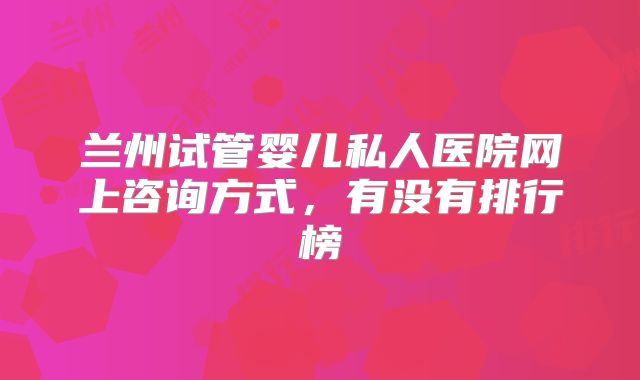 兰州试管婴儿私人医院网上咨询方式,有没有排行榜
