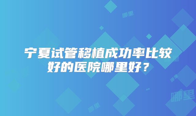 宁夏试管移植成功率比较好的医院哪里好？