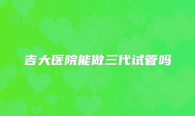 吉大医院能做三代试管吗