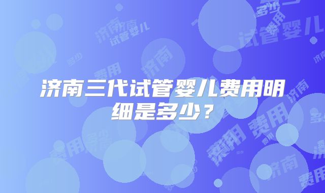 济南三代试管婴儿费用明细是多少?