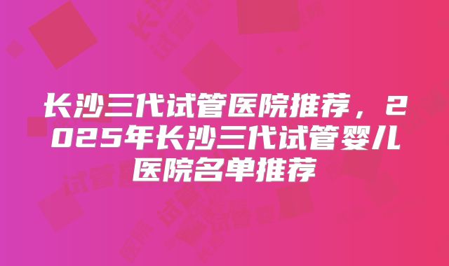 长沙三代试管医院推荐，2025年长沙三代试管婴儿医院名单推荐