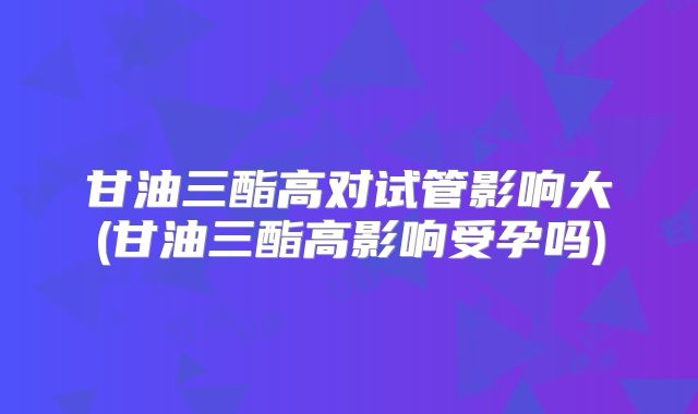 甘油三酯高对试管影响大(甘油三酯高影响受孕吗)