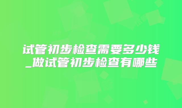 试管初步检查需要多少钱_做试管初步检查有哪些