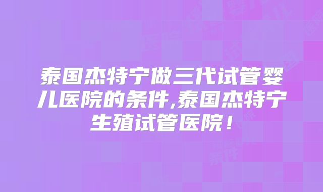 泰国杰特宁做三代试管婴儿医院的条件,泰国杰特宁生殖试管医院!