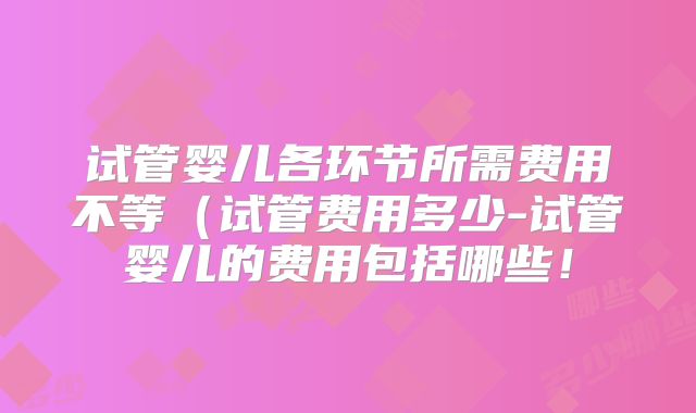 试管婴儿各环节所需费用不等(试管费用多少-试管婴儿的费用包括哪些!