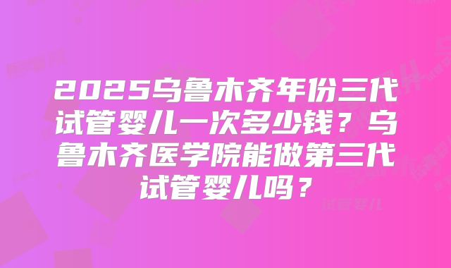 2025乌鲁木齐年份三代试管婴儿一次多少钱？乌鲁木齐医学院能做第三代试管婴儿吗？