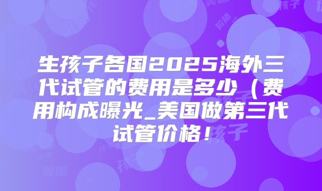 生孩子各国2025海外三代试管的费用是多少（费用构成曝光_美国做第三代试管价格！