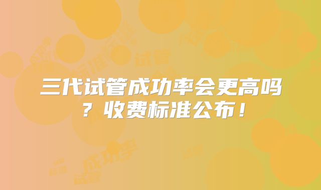 三代试管成功率会更高吗？收费标准公布！