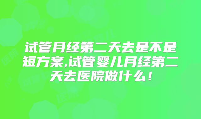 试管月经第二天去是不是短方案,试管婴儿月经第二天去医院做什么!