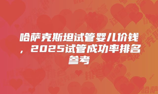 哈萨克斯坦试管婴儿价钱，2025试管成功率排名参考