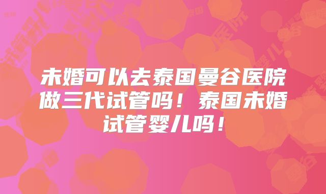 未婚可以去泰国曼谷医院做三代试管吗！泰国未婚试管婴儿吗！