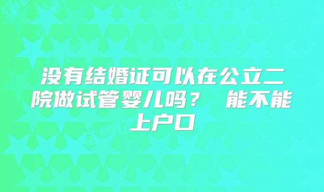 没有结婚证可以在公立二院做试管婴儿吗? 能不能上户口