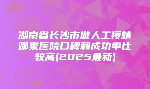 湖南省长沙市做人工授精哪家医院口碑和成功率比较高(2025最新)