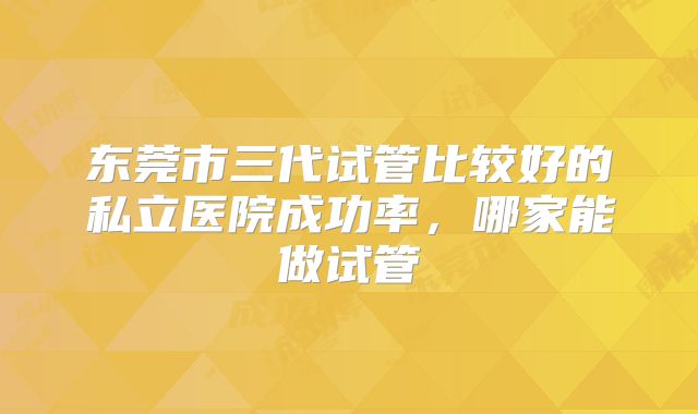 东莞市三代试管比较好的私立医院成功率，哪家能做试管