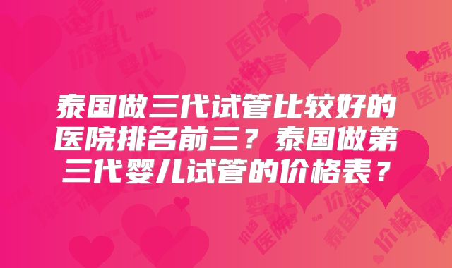 泰国做三代试管比较好的医院排名前三？泰国做第三代婴儿试管的价格表？