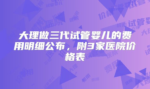 大理做三代试管婴儿的费用明细公布,附3家医院价格表