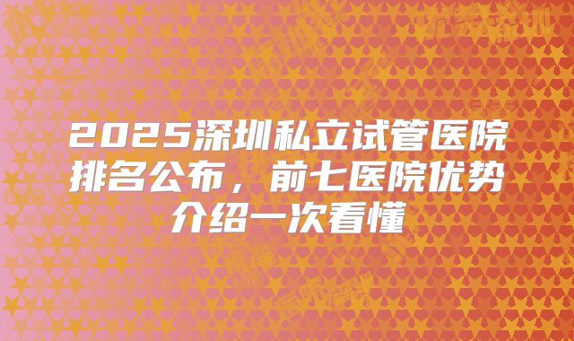 2025深圳私立试管医院排名公布，前七医院优势介绍一次看懂
