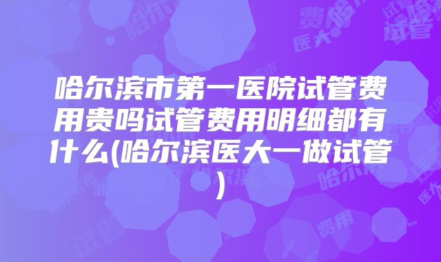 哈尔滨市第一医院试管费用贵吗试管费用明细都有什么(哈尔滨医大一做试管)