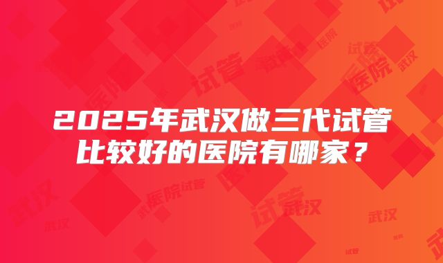 2025年武汉做三代试管比较好的医院有哪家?